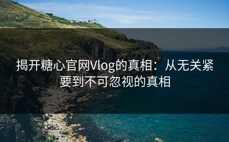 揭开糖心官网Vlog的真相：从无关紧要到不可忽视的真相