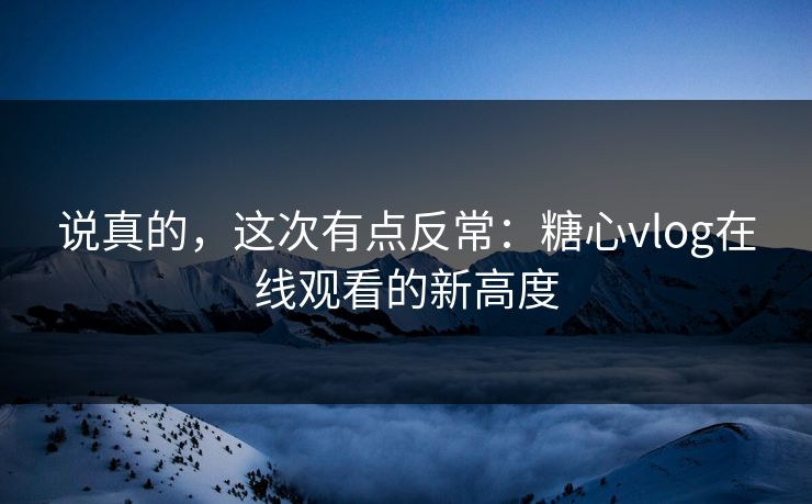 说真的，这次有点反常：糖心vlog在线观看的新高度