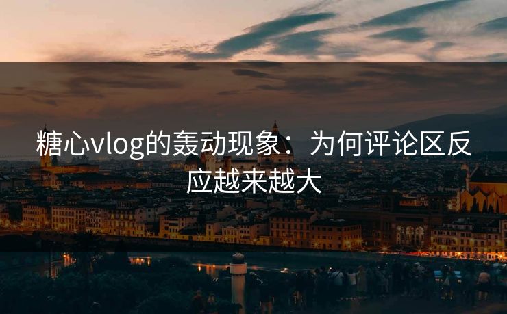 糖心vlog的轰动现象：为何评论区反应越来越大