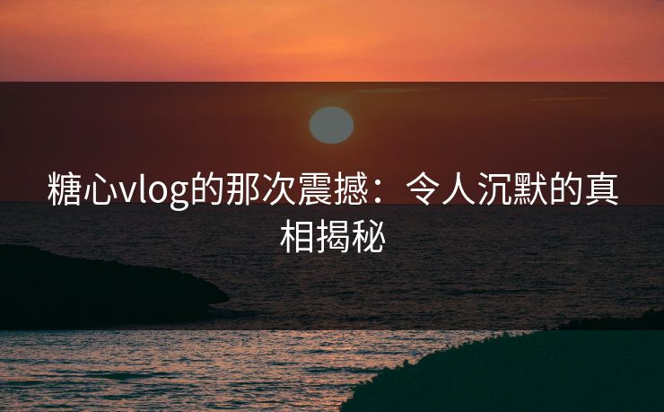 糖心vlog的那次震撼：令人沉默的真相揭秘