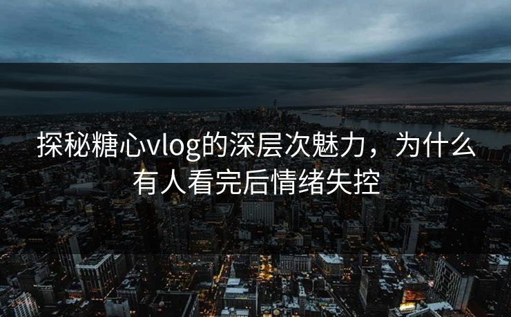 探秘糖心vlog的深层次魅力，为什么有人看完后情绪失控