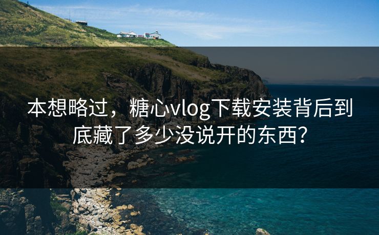 本想略过，糖心vlog下载安装背后到底藏了多少没说开的东西？