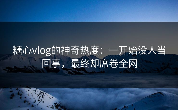 糖心vlog的神奇热度：一开始没人当回事，最终却席卷全网