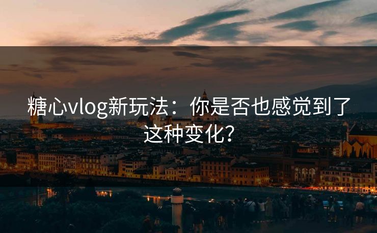 糖心vlog新玩法：你是否也感觉到了这种变化？