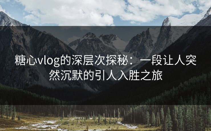 糖心vlog的深层次探秘：一段让人突然沉默的引人入胜之旅
