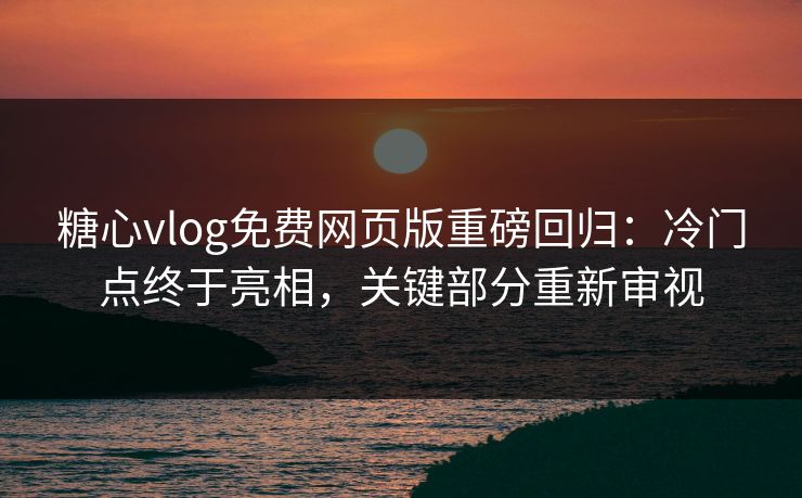 糖心vlog免费网页版重磅回归：冷门点终于亮相，关键部分重新审视