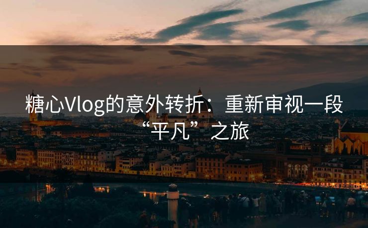 糖心Vlog的意外转折：重新审视一段“平凡”之旅