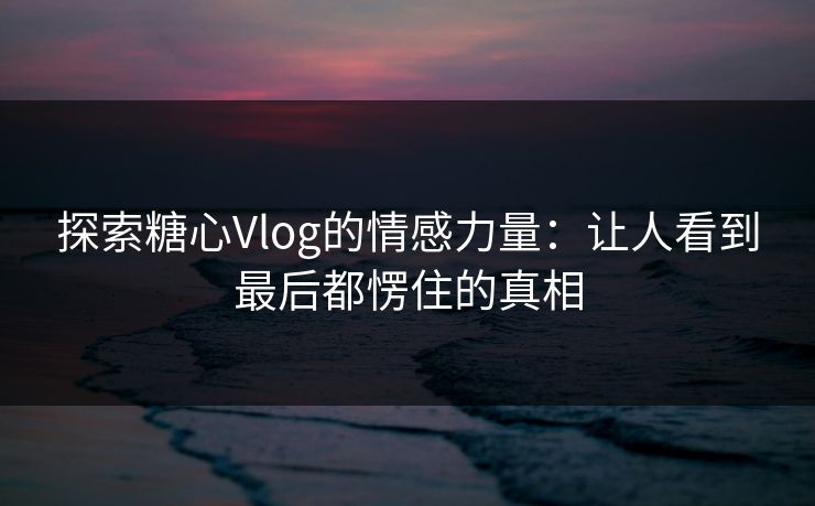 探索糖心Vlog的情感力量：让人看到最后都愣住的真相