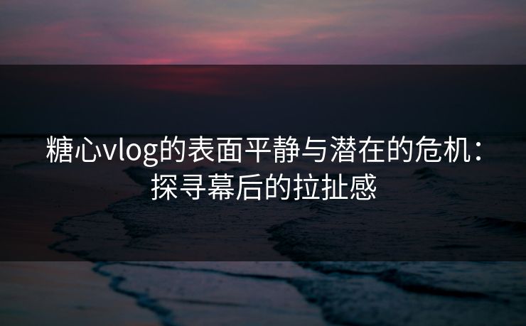 糖心vlog的表面平静与潜在的危机：探寻幕后的拉扯感