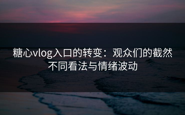 糖心vlog入口的转变：观众们的截然不同看法与情绪波动