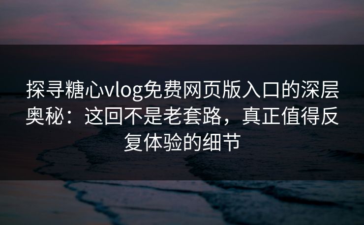 探寻糖心vlog免费网页版入口的深层奥秘：这回不是老套路，真正值得反复体验的细节