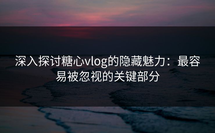 深入探讨糖心vlog的隐藏魅力：最容易被忽视的关键部分