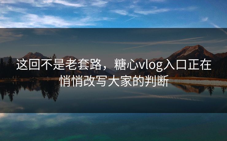 这回不是老套路，糖心vlog入口正在悄悄改写大家的判断