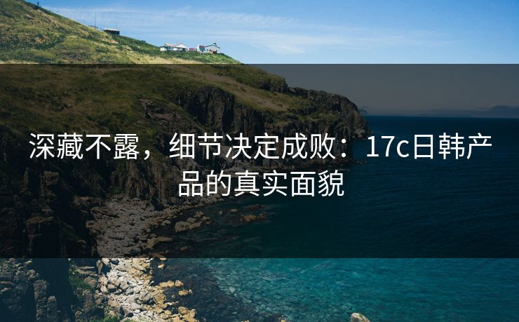 深藏不露,细节决定成败:17c日韩产品的真实面貌 深藏不露,细节决定成败:17c日韩产品的真实面貌
