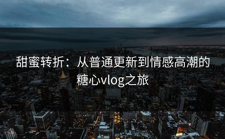 甜蜜转折:从普通更新到情感高潮的糖心vlog之旅 甜蜜转折:从普通更新到情感高潮的糖心vlog之旅