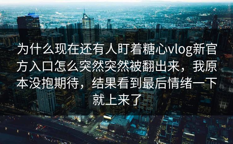 为什么现在还有人盯着糖心vlog新官方入口怎么突然突然被翻出来，我原本没抱期待，结果看到最后情绪一下就上来了