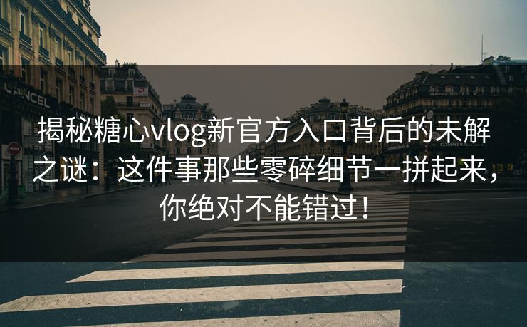 揭秘糖心vlog新官方入口背后的未解之谜：这件事那些零碎细节一拼起来，你绝对不能错过！