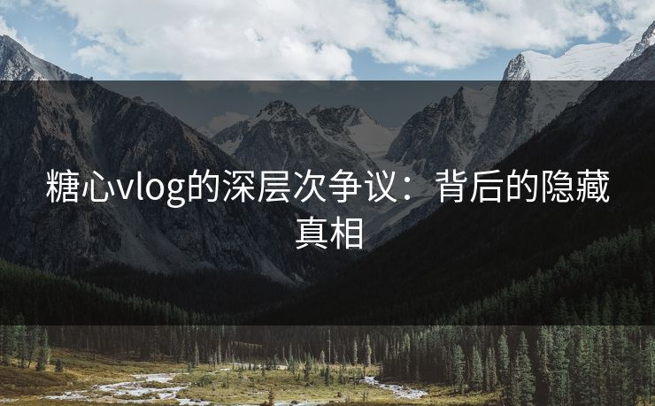 糖心vlog的深层次争议：背后的隐藏真相