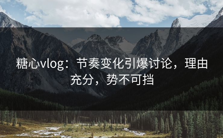 糖心vlog：节奏变化引爆讨论，理由充分，势不可挡