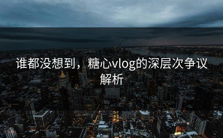 谁都没想到，糖心vlog的深层次争议解析