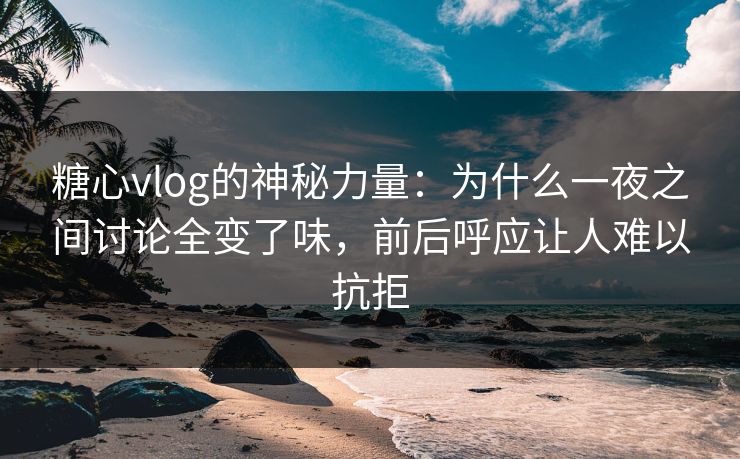 糖心vlog的神秘力量：为什么一夜之间讨论全变了味，前后呼应让人难以抗拒