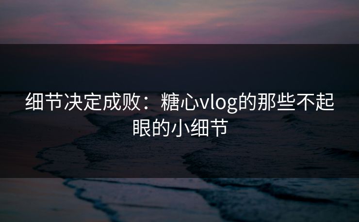 细节决定成败：糖心vlog的那些不起眼的小细节