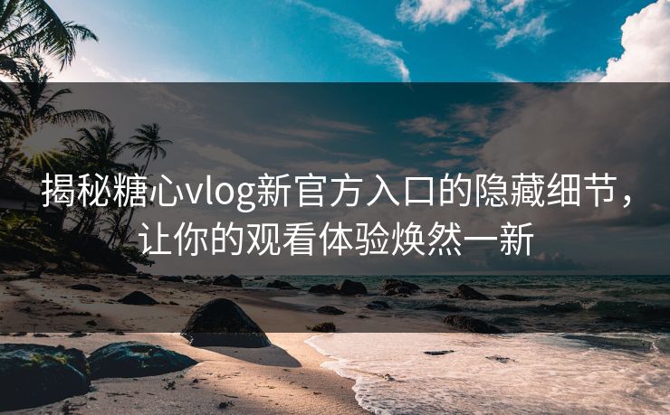 揭秘糖心vlog新官方入口的隐藏细节，让你的观看体验焕然一新